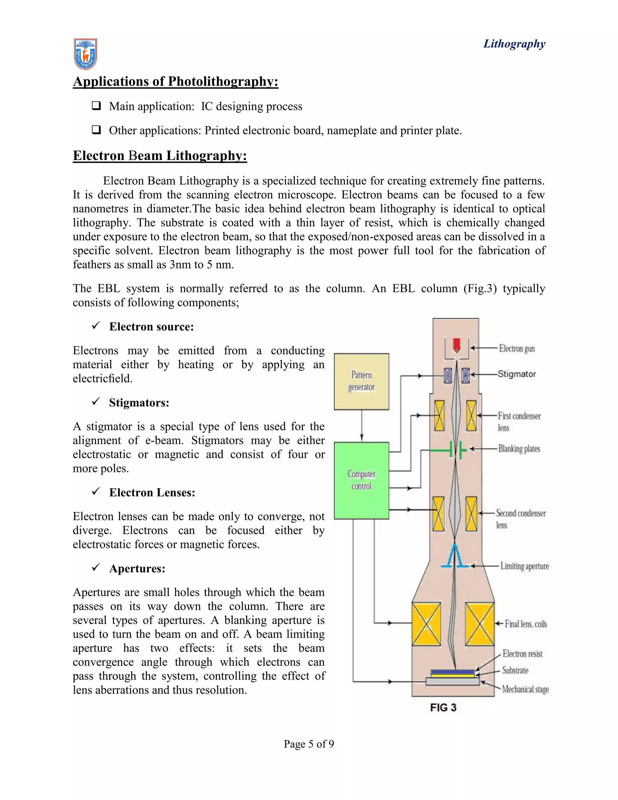 Lithography
Page 5 of 9
Applications of Photolithography:
 Main application: IC designing process
 Other applications: Printed electronic board, nameplate and printer plate.
Electron Beam Lithography:
Electron Beam Lithography is a specialized technique for creating extremely fine patterns.
It is derived from the scanning electron microscope. Electron beams can be focused to a few
nanometres in diameter.The basic idea behind electron beam lithography is identical to optical
lithography. The substrate is coated with a thin layer of resist, which is chemically changed
under exposure to the electron beam, so that the exposed/non-exposed areas can be dissolved in a
specific solvent. Electron beam lithography is the most power full tool for the fabrication of
feathers as small as 3nm to 5 nm.
The EBL system is normally referred to as the column. An EBL column (Fig.3) typically
consists of following components;
 Electron source:
Electrons may be emitted from a conducting
material either by heating or by applying an
electricﬁeld.
 Stigmators:
A stigmator is a special type of lens used for the
alignment of e-beam. Stigmators may be either
electrostatic or magnetic and consist of four or
more poles.
 Electron Lenses:
Electron lenses can be made only to converge, not
diverge. Electrons can be focused either by
electrostatic forces or magnetic forces.
 Apertures:
Apertures are small holes through which the beam
passes on its way down the column. There are
several types of apertures. A blanking aperture is
used to turn the beam on and off. A beam limiting
aperture has two effects: it sets the beam
convergence angle through which electrons can
pass through the system, controlling the effect of
lens aberrations and thus resolution.
 