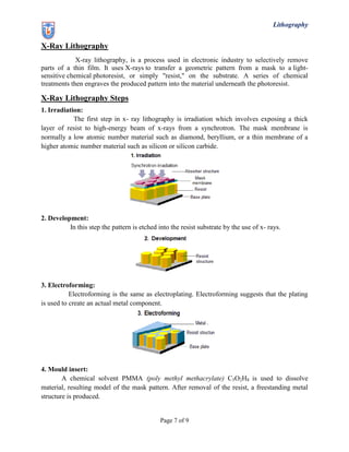 Lithography
Page 7 of 9
X-Ray Lithography
X-ray lithography, is a process used in electronic industry to selectively remove
parts of a thin film. It uses X-rays to transfer a geometric pattern from a mask to a light-
sensitive chemical photoresist, or simply "resist," on the substrate. A series of chemical
treatments then engraves the produced pattern into the material underneath the photoresist.
X-Ray Lithography Steps
1. Irradiation:
The first step in x- ray lithography is irradiation which involves exposing a thick
layer of resist to high-energy beam of x-rays from a synchrotron. The mask membrane is
normally a low atomic number material such as diamond, beryllium, or a thin membrane of a
higher atomic number material such as silicon or silicon carbide.
2. Development:
In this step the pattern is etched into the resist substrate by the use of x- rays.
3. Electroforming:
Electroforming is the same as electroplating. Electroforming suggests that the plating
is used to create an actual metal component.
4. Mould insert:
A chemical solvent PMMA (poly methyl methacrylate) C5O2H8 is used to dissolve
material, resulting model of the mask pattern. After removal of the resist, a freestanding metal
structure is produced.
 