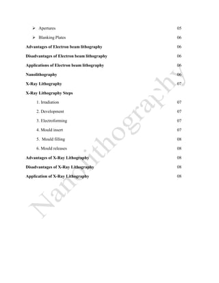 Apertures 05
 Blanking Plates 06
Advantages of Electron beam lithography 06
Disadvantages of Electron beam lithography 06
Applications of Electron beam lithography 06
Nanolithography 06
X-Ray Lithography 07
X-Ray Lithography Steps
1. Irradiation 07
2. Development 07
3. Electroforming 07
4. Mould insert 07
5. Mould filling 08
6. Mould releases 08
Advantages of X-Ray Lithography 08
Disadvantages of X-Ray Lithography 08
Application of X-Ray Lithography 08
 
