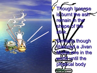  TThhoouugghh IInncceennssee 
iiss bbuurrnntt tthhee aasshh 
rreemmaaiinn iinn tthhee 
sshhaappee ooff tthhee 
ssttiicckk.. 
 SSiimmiillaarrllyy tthhoouugghh 
lliibbaarraatteedd aa JJiivvaann 
MMuukkttaa eevvee iinn tthhee 
wwoorrlldd uunnttiill tthhee 
pphhyyssiiccaall bbooddyy 
ddiieess.. 
 