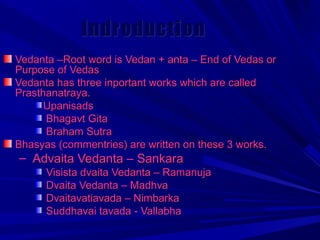 IInnddrroodduuccttiioonn 
VVeeddaannttaa ––RRoooott wwoorrdd iiss VVeeddaann ++ aannttaa –– EEnndd ooff VVeeddaass oorr 
PPuurrppoossee ooff VVeeddaass 
VVeeddaannttaa hhaass tthhrreeee iinnppoorrttaanntt wwoorrkkss wwhhiicchh aarree ccaalllleedd 
PPrraasstthhaannaattrraayyaa.. 
UUppaanniissaaddss 
BBhhaaggaavvtt GGiittaa 
BBrraahhaamm SSuuttrraa 
BBhhaassyyaass ((ccoommmmeennttrriieess)) aarree wwrriitttteenn oonn tthheessee 33 wwoorrkkss.. 
– AAddvvaaiittaa VVeeddaannttaa –– SSaannkkaarraa 
VViissiissttaa ddvvaaiittaa VVeeddaannttaa –– RRaammaannuujjaa 
DDvvaaiittaa VVeeddaannttaa –– MMaaddhhvvaa 
DDvvaaiittaavvaattiiaavvaaddaa –– NNiimmbbaarrkkaa 
SSuuddddhhaavvaaii ttaavvaaddaa -- VVaallllaabbhhaa 
 