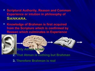  Scriptural Authority, RReeaassoonn aanndd CCoommmmoonn 
EExxppeerriieennccee oorr iinnttuuttiioonn iinn pphhiilloossoopphhyy ooff 
SSaannkkaarraa.. 
 KKnnoowwlleeddggee ooff BBrraahhmmaann iiss ffiirrsstt aaccqquuiirreedd 
ffrroomm tthhee SSccrriippttuurree wwhhiicchh iiss ccoonnffiirrmmeedd bbyy 
RReeaassoonn wwhhiicchh ccuullmmiinnaatteess iinn EExxppeerriieennccee 
11.. OOnnllyy AAttmmaann iiss rreeaall 
22.. TThhaatt AAttmmaann iiss nnootthhiinngg bbuutt BBrraahhmmaann 
33.. TThheerreeffoorree BBrraahhmmaann iiss rreeaall 
 