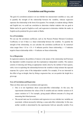 10
Correlation and Regression
The goal of a correlation analysis is to see whether two measurement variables co vary, and
to quantify the strength of the relationship between the variables, whereas regression
expresses the relationship in the form of an equation. For example, in students taking a Maths
and English test, we could use correlation to determine whether students who are good at
Maths tend to be good at English as well, and regression to determine whether the marks in
English can be predicted for given marks in Maths.
Use of Correlation
We can use the correlation coefficient, such as the Pearson Product Moment Correlation
Coefficient, to test if there is a linear relationship between the variables. To quantify the
strength of the relationship, we can calculate the correlation coefficient (r). Its numerical
value ranges from +1.0 to -1.0. r> 0 indicates positive linear relationship, r < 0 indicates
negative linear relationship while r = 0 indicates no linear relationship.
Use of Regression
In regression analysis, the problem of interest is the nature of the relationship itself between
the dependent variable (response) and the (explanatory) independent variable. The analysis
consists of choosing and fitting an appropriate model, done by the method of least squares,
with a view to exploiting the relationship between the variables to help estimate the expected
response for a given value of the independent variable. For example, if we are interested in
the effect of age on height, then by fitting a regression line, we can predict the height for a
given age.
Uses of Correlation and Regression
There are three main uses for correlation and regression.
 One is to test hypotheses about cause-and-effect relationships. In this case, the
experimenter determines the values of the X-variable and sees whether variation in X
causes variation in Y. For example, giving people different amounts of a drug and
measuring their blood pressure.
 The second main use for correlation and regression is to see whether two variables are
associated, without necessarily inferring a cause-and-effect relationship. In this case,
neither variable is determined by the experimenter; both are naturally variable. If an
 