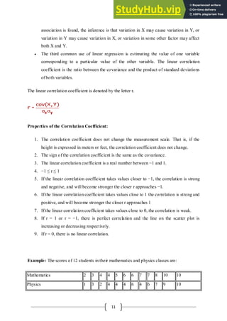 11
association is found, the inference is that variation in X may cause variation in Y, or
variation in Y may cause variation in X, or variation in some other factor may affect
both X and Y.
 The third common use of linear regression is estimating the value of one variable
corresponding to a particular value of the other variable. The linear correlation
coefficient is the ratio between the covariance and the product of standard deviations
of both variables.
The linear correlation coefficient is denoted by the letter r.
Properties of the Correlation Coefficient:
1. The correlation coefficient does not change the measurement scale. That is, if the
height is expressed in meters or feet, the correlation coefficient does not change.
2. The sign of the correlation coefficient is the same as the covariance.
3. The linear correlation coefficient is a real number between −1 and 1.
4. −1 ≤ r ≤ 1
5. If the linear correlation coefficient takes values closer to −1, the correlation is strong
and negative, and will become stronger the closer r approaches −1.
6. If the linear correlation coefficient takes values close to 1 the correlation is strong and
positive, and will become stronger the closer r approaches 1
7. If the linear correlation coefficient takes values close to 0, the correlation is weak.
8. If r = 1 or r = −1, there is perfect correlation and the line on the scatter plot is
increasing or decreasing respectively.
9. If r = 0, there is no linear correlation.
Example: The scores of 12 students in their mathematics and physics classes are:
Mathematics 2 3 4 4 5 6 6 7 7 8 10 10
Physics 1 3 2 4 4 4 6 4 6 7 9 10
 
