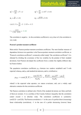 14
The correlation is negative. As the correlation coefficient is very close to 0, the correlation is
very weak.
Pearson's product-moment coefficient
Main article: Pearson product-moment correlation coefficient. The most familiar measure of
dependence between two quantities is the Pearson product-moment correlation coefficient, or
"Pearson's correlation coefficient", commonly called simply "the correlation coefficient". It is
obtained by dividing the covariance of the two variables by the product of their standard
deviations. Karl Pearson developed the coefficient from a similar but slightly different idea
by Francis Galton.
The population correlation coefficient ρX,Y between two random variablesX and Y with
expected valuesμX and μY and standard deviations X and Y is defined as:
whereE is the expected value operator, cov means covariance, and, corr a widely used
alternative notation for the correlation coefficient.
The Pearson correlation is defined only if both of the standard deviations are finite and both
of them are nonzero. It is a corollary of the Cauchy–Schwarz inequality that the correlation
cannot exceed 1 in absolute value. The correlation coefficient is symmetric:
corr(X,Y
) = corr(Y
,X). The Pearson correlation is +1 in the case of a perfect direct (increasing)
linear relationship (correlation), −1 in the case of a perfect decreasing (inverse) linear
 