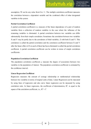 18
assumption. 'R' can be any value from 0 to +1. The multiple correlation coefficient measures
the correlation between a dependent variable and the combined effect of other designated
variables in the system.
Partial Correlation Coefficient
A partial correlation coefficient is a measure of the linear dependence of a pair of random
variables from a collection of random variables in the case where the influence of the
remaining variables is eliminated. A partial correlation between two variables can differ
substantially from their simple correlation. Sometimes the correlation between two variables
X and Y may be partly due to the correlation of third variables, Z with both X and Y. This
correlation is called the partial correlation and the correlation coefficient between X and Y
after the linear effect of Z on each of them has been eliminated is called the partial correlation
coefficient. A partial correlation coefficient can be written in terms of simple correlation
coefficients:
Population Correlation Coefficient
The population correlation coefficient ρ measure the degree of association between two
variables in the population of interest. The population correlation coefficient is estimated by
the confidence interval.
Linear Regression Coefficient
Regression measures the amount of average relationship or mathematical relationship
between two variables in terms of original units of data. Linear Regression can be measured
by using lines of regression and also curve linear regression can be measured by using
correlation ratio. In linear regression, the coefficient of determination, R2
, is equal to the
square of the correlation coefficient, i.e., R2
= r2
.
 