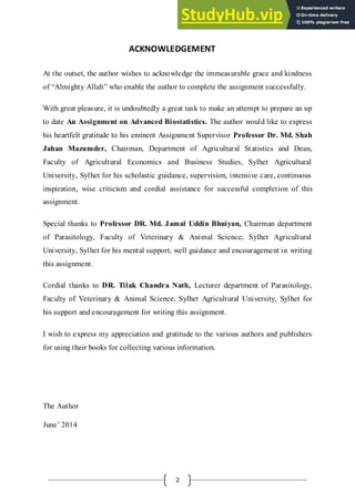 2
ACKNOWLEDGEMENT
At the outset, the author wishes to acknowledge the immeasurable grace and kindness
of “Almighty Allah” who enable the author to complete the assignment successfully.
With great pleasure, it is undoubtedly a great task to make an attempt to prepare an up
to date An Assignment on Advanced Biostatistics. The author would like to express
his heartfelt gratitude to his eminent Assignment Supervisor Professor Dr. Md. Shah
Jahan Mazumder, Chairman, Department of Agricultural Statistics and Dean,
Faculty of Agricultural Economics and Business Studies, Sylhet Agricultural
University, Sylhet for his scholastic guidance, supervision, intensive care, continuous
inspiration, wise criticism and cordial assistance for successful completion of this
assignment.
Special thanks to Professor DR. Md. Jamal Uddin Bhuiyan, Chairman department
of Parasitology, Faculty of Veterinary & Animal Science, Sylhet Agricultural
University, Sylhet for his mental support, well guidance and encouragement in writing
this assignment.
Cordial thanks to DR. Tilak Chandra Nath, Lecturer department of Parasitology,
Faculty of Veterinary & Animal Science, Sylhet Agricultural University, Sylhet for
his support and encouragement for writing this assignment.
I wish to express my appreciation and gratitude to the various authors and publishers
for using their books for collecting various information.
The Author
June’ 2014
 