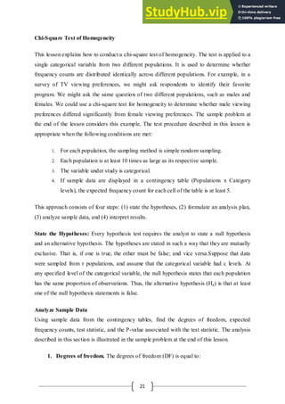 21
Chi-Square Test of Homogeneity
This lesson explains how to conduct a chi-square test of homogeneity. The test is applied to a
single categorical variable from two different populations. It is used to determine whether
frequency counts are distributed identically across different populations. For example, in a
survey of TV viewing preferences, we might ask respondents to identify their favorite
program. We might ask the same question of two different populations, such as males and
females. We could use a chi-square test for homogeneity to determine whether male viewing
preferences differed significantly from female viewing preferences. The sample problem at
the end of the lesson considers this example. The test procedure described in this lesson is
appropriate when the following conditions are met:
1. For each population, the sampling method is simple random sampling.
2. Each population is at least 10 times as large as its respective sample.
3. The variable under study is categorical.
4. If sample data are displayed in a contingency table (Populations x Category
levels), the expected frequency count for each cell of the table is at least 5.
This approach consists of four steps: (1) state the hypotheses, (2) formulate an analysis plan,
(3) analyze sample data, and (4) interpret results.
State the Hypotheses: Every hypothesis test requires the analyst to state a null hypothesis
and an alternative hypothesis. The hypotheses are stated in such a way that they are mutually
exclusive. That is, if one is true, the other must be false; and vice versa.Suppose that data
were sampled from r populations, and assume that the categorical variable had c levels. At
any specified level of the categorical variable, the null hypothesis states that each population
has the same proportion of observations. Thus, the alternative hypothesis (Ha) is that at least
one of the null hypothesis statements is false.
Analyze Sample Data
Using sample data from the contingency tables, find the degrees of freedom, expected
frequency counts, test statistic, and the P-value associated with the test statistic. The analysis
described in this section is illustrated in the sample problem at the end of this lesson.
1. Degrees of freedom. The degrees of freedom (DF) is equal to:
 