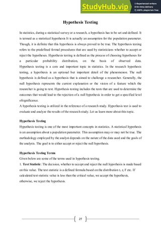 27
Hypothesis Testing
In statistics, during a statistical survey or a research, a hypothesis has to be set and defined. It
is termed as a statistical hypothesis It is actually an assumption for the population parameter.
Though, it is definite that this hypothesis is always proved to be true. The hypothesis testing
refers to the predefined formal procedures that are used by statisticians whether to accept or
reject the hypotheses. Hypothesis testing is defined as the process of choosing hypotheses for
a particular probability distribution, on the basis of observed data.
Hypothesis testing is a core and important topic in statistics. In the research hypothesis
testing, a hypothesis is an optional but important detail of the phenomenon. The null
hypothesis is defined as a hypothesis that is aimed to challenge a researcher. Generally, the
null hypothesis represents the current explanation or the vision of a feature which the
researcher is going to test. Hypothesis testing includes the tests that are used to determine the
outcomes that would lead to the rejection of a null hypothesis in order to get a specified level
ofsignificance.
A hypothesis testing is utilized in the reference of a research study. Hypothesis test is used to
evaluate and analyze the results of the research study. Let us learn more about this topic.
Hypothesis Testing
Hypothesis testing is one of the most important concepts in statistics. A statistical hypothesis
is an assumption about a population parameter. This assumption may or may not be true. The
methodology employed by the analyst depends on the nature of the data used and the goals of
the analysis. The goal is to either accept or reject the null hypothesis.
Hypothesis Testing Terms
Given below are some of the terms used in hypothesis testing.
1. Test Statistic: The decision, whether to accept and reject the null hypothesis is made based
on this value. The test statistic is a defined formula based on the distribution t, z, F etc. If
calculated test statistic value is less than the critical value, we accept the hypothesis,
otherwise, we reject the hypothesis.
 