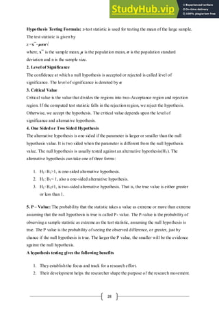 28
Hypothesis Testing Formula: z-test statistic is used for testing the mean of the large sample.
The test statistic is given by
z =x¯−μσn√
where, x¯ is the sample mean, μ is the population mean, σ is the population standard
deviation and n is the sample size.
2. Level of Significance
The confidence at which a null hypothesis is accepted or rejected is called level of
significance. The level of significance is denoted by α
3. Critical Value
Critical value is the value that divides the regions into two-Acceptance region and rejection
region. If the computed test statistic falls in the rejection region, we reject the hypothesis.
Otherwise, we accept the hypothesis. The critical value depends upon the level of
significance and alternative hypothesis.
4. One Sided or Two Sided Hypothesis
The alternative hypothesis is one sided if the parameter is larger or smaller than the null
hypothesis value. It is two sided when the parameter is different from the null hypothesis
value. The null hypothesis is usually tested against an alternative hypothesis(H1). The
alternative hypothesis can take one of three forms:
1. H1: B1>1, is one-sided alternative hypothesis.
2. H1: B1< 1, also a one-sided alternative hypothesis.
3. H1: B1≠1, is two-sided alternative hypothesis. That is, the true value is either greater
or less than 1.
5. P – Value: The probability that the statistic takes a value as extreme or more than extreme
assuming that the null hypothesis is true is called P- value. The P-value is the probability of
observing a sample statistic as extreme as the test statistic, assuming the null hypothesis is
true. The P value is the probability of seeing the observed difference, or greater, just by
chance if the null hypothesis is true. The larger the P value, the smaller will be the evidence
against the null hypothesis.
A hypothesis testing gives the following benefits
1. They establish the focus and track for a research effort.
2. Their development helps the researcher shape the purpose of the research movement.
 