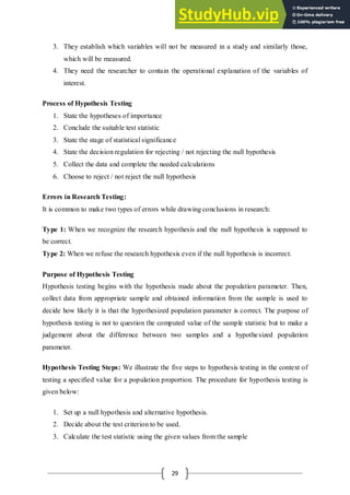 29
3. They establish which variables will not be measured in a study and similarly those,
which will be measured.
4. They need the researcher to contain the operational explanation of the variables of
interest.
Process of Hypothesis Testing
1. State the hypotheses of importance
2. Conclude the suitable test statistic
3. State the stage of statistical significance
4. State the decision regulation for rejecting / not rejecting the null hypothesis
5. Collect the data and complete the needed calculations
6. Choose to reject / not reject the null hypothesis
Errors in Research Testing:
It is common to make two types of errors while drawing conclusions in research:
Type 1: When we recognize the research hypothesis and the null hypothesis is supposed to
be correct.
Type 2: When we refuse the research hypothesis even if the null hypothesis is incorrect.
Purpose of Hypothesis Testing
Hypothesis testing begins with the hypothesis made about the population parameter. Then,
collect data from appropriate sample and obtained information from the sample is used to
decide how likely it is that the hypothesized population parameter is correct. The purpose of
hypothesis testing is not to question the computed value of the sample statistic but to make a
judgement about the difference between two samples and a hypothesized population
parameter.
Hypothesis Testing Steps: We illustrate the five steps to hypothesis testing in the context of
testing a specified value for a population proportion. The procedure for hypothesis testing is
given below:
1. Set up a null hypothesis and alternative hypothesis.
2. Decide about the test criterion to be used.
3. Calculate the test statistic using the given values from the sample
 