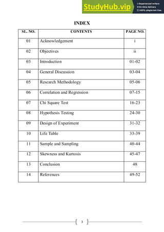 3
INDEX
SL. NO. CONTENTS PAGE NO.
01 Acknowledgement i
02 Objectives ii
03 Introduction 01-02
04 General Discussion 03-04
05 Research Methodology 05-06
06 Correlation and Regression 07-15
07 Chi Square Test 16-23
08 Hypothesis Testing 24-30
09 Design of Experiment 31-32
10 Life Table 33-39
11 Sample and Sampling 40-44
12 Skewness and Kurtosis 45-47
13 Conclusion 48
14 References 49-52
 