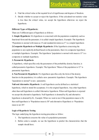 30
4. Find the critical value at the required level of significance and degrees of freedom.
5. Decide whether to accept or reject the hypothesis. If the calculated test statistic value
is less than the critical value, we accept the hypothesis otherwise we reject the
hypothesis.
Different Types of Hypothesis:
There are 5 different types of hypothesis as follows:
1. Simple Hypothesis: If a hypothesis is concerned with the population completely such as
functional form and the parameter, it is called simple hypothesis. Example: The hypothesis
“Population is normal with mean as 15 and standard deviation as 5" is a simple hypothesis
2.Composite Hypothesis or Multiple Hypothesis: If the hypothesis concerning the
population is not explicitly defined based on the parameters, then it is composite hypothesis
or multiple hypothesis. Example: The hypothesis “population is normal with mean is 15" is a
composite or multiple hypothesis.
3. Parametric Hypothesis
A hypothesis, which specifies only the parameters of the probability density function, is
called parametric hypothesis. Example: The hypothesis “Mean of the population is 15" is
parametric hypothesis.
4. Non Parametric Hypothesis: If a hypothesis specifies only the form of the density
function in the population, it is called a non- parametric hypothesis. Example: The hypothesis
"population is normal" is non - parametric.
Null and Alternative Hypothesis: A null hypothesis can be defined as a statistical
hypothesis, which is stated for acceptance. It is the original hypothesis. Any other hypothesis
other than null hypothesis is called Alternative hypothesis. When null hypothesis is rejected
we accept the alternative hypothesis. Null hypothesis is denoted by H0 and alternative
hypothesis is denoted by H1. Example: When we want to test if the population mean is 30,
then null hypothesis is “Population mean is 30'' and alternative Hypothesis is “Population
mean is not 30".
Logic of Hypothesis Testing
The logic underlying the hypothesis testing procedure as follow:
1. The hypothesis concerns the value of a population parameter.
2. Before select a sample, we use the hypothesis to predict the characteristics that the
sample should have.
 