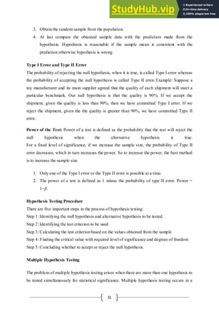 31
3. Obtain the random sample from the population.
4. At last compare the obtained sample data with the prediction made from the
hypothesis. Hypothesis is reasonable if the sample mean is consistent with the
prediction otherwise hypothesis is wrong.
Type I Error and Type II Error
The probability of rejecting the null hypothesis, when it is true, is called Type I error whereas
the probability of accepting the null hypothesis is called Type II error.Example: Suppose a
toy manufacturer and its main supplier agreed that the quality of each shipment will meet a
particular benchmark. Our null hypothesis is that the quality is 90%. If we accept the
shipment, given the quality is less than 90%, then we have committed Type I error. If we
reject the shipment, given the the quality is greater than 90%, we have committed Type II
error.
Power of the Test: Power of a test is defined as the probability that the test will reject the
null hypothesis when the alternative hypothesis is true.
For a fixed level of significance, if we increase the sample size, the probability of Type II
error decreases, which in turn increases the power. So to increase the power, the best method
is to increase the sample size.
1. Only one of the Type I error or the Type II error is possible at a time.
2. The power of a test is defined as 1 minus the probability of type II error. Power =
1−β.
Hypothesis Testing Procedure
There are five important steps in the process of hypothesis testing:
Step 1: Identifying the null hypothesis and alternative hypothesis to be tested.
Step 2: Identifying the test criterion to be used
Step 3: Calculating the test criterion based on the values obtained from the sample
Step 4: Finding the critical value with required level of significance and degrees of freedom
Step 5: Concluding whether to accept or reject the null hypothesis.
Multiple Hypothesis Testing
The problem of multiple hypothesis testing arises when there are more than one hypothesis to
be tested simultaneously for statistical significance. Multiple hypothesis testing occurs in a
 
