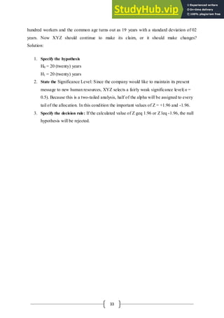 33
hundred workers and the common age turns out as 19 years with a standard deviation of 02
years. Now XYZ should continue to make its claim, or it should make changes?
Solution:
1. Specify the hypothesis
H0 = 20 (twenty) years
H1 = 20 (twenty) years
2. State the Significance Level: Since the company would like to maintain its present
message to new human resources, XYZ selects a fairly weak significance level(α =
0.5). Because this is a two-tailed analysis, half of the alpha will be assigned to every
tail of the allocation. In this condition the important values of Z = +1.96 and -1.96.
3. Specify the decision rule: If the calculated value of Z geq 1.96 or Z leq -1.96, the null
hypothesis will be rejected.
 