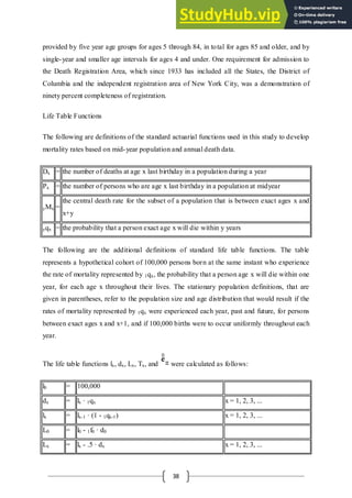 38
provided by five year age groups for ages 5 through 84, in total for ages 85 and older, and by
single-year and smaller age intervals for ages 4 and under. One requirement for admission to
the Death Registration Area, which since 1933 has included all the States, the District of
Columbia and the independent registration area of New York City, was a demonstration of
ninety percent completeness of registration.
Life Table Functions
The following are definitions of the standard actuarial functions used in this study to develop
mortality rates based on mid-year population and annual death data.
Dx = the number of deaths at age x last birthday in a population during a year
Px = the number of persons who are age x last birthday in a population at midyear
yMx =
the central death rate for the subset of a population that is between exact ages x and
x+y
yqx = the probability that a person exact age x will die within y years
The following are the additional definitions of standard life table functions. The table
represents a hypothetical cohort of 100,000 persons born at the same instant who experience
the rate of mortality represented by 1qx, the probability that a person age x will die within one
year, for each age x throughout their lives. The stationary population definitions, that are
given in parentheses, refer to the population size and age distribution that would result if the
rates of mortality represented by 1qx were experienced each year, past and future, for persons
between exact ages x and x+1, and if 100,000 births were to occur uniformly throughout each
year.
The life table functions lx, dx, Lx, Tx, and were calculated as follows:
l0 = 100,000
dx = lx · 1qx x = 1, 2, 3, ...
lx = lx-1 · (1 - 1qx-1) x = 1, 2, 3, ...
L0 = l0 - 1f0 · d0
Lx = lx - .5 · dx x = 1, 2, 3, ...
 