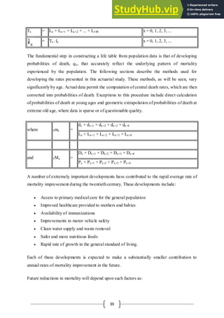 39
Tx = Lx + Lx+1 + Lx+2 + ... + L148 x = 0, 1, 2, 3, ...
= Tx / lx x = 0, 1, 2, 3, ...
The fundamental step in constructing a life table from population data is that of developing
probabilities of death, qx, that accurately reflect the underlying pattern of mortality
experienced by the population. The following sections describe the methods used for
developing the rates presented in this actuarial study. These methods, as will be seen, vary
significantly by age. Actual data permit the computation of central death rates, which are then
converted into probabilities of death. Exceptions to this procedure include direct calculation
of probabilities of death at young ages and geometric extrapolation of probabilities of death at
extreme old age, where data is sparse or of questionable quality.
where 5mx =
dx + dx+1 + dx+2 + dx+3 + dx+4
Lx + Lx+1 + Lx+2 + Lx+3 + Lx+4
and 5Mx =
Dx + Dx+1 + Dx+2 + Dx+3 + Dx+4
Px + Px+1 + Px+2 + Px+3 + Px+4
A number of extremely important developments have contributed to the rapid average rate of
mortality improvement during the twentieth century. These developments include:
 Access to primary medical care for the general population
 Improved healthcare provided to mothers and babies
 Availability of immunizations
 Improvements in motor vehicle safety
 Clean water supply and waste removal
 Safer and more nutritious foods
 Rapid rate of growth in the general standard of living.
Each of these developments is expected to make a substantially smaller contribution to
annual rates of mortality improvement in the future.
Future reductions in mortality will depend upon such factors as:
 