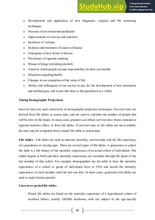 40
 Development and application of new diagnostic, surgical and life sustaining
techniques
 Presence of environmental pollutants
 Improvements in exercise and nutrition
 Incidence of violence
 Isolation and treatment of causes of disease
 Emergence of new forms of disease
 Prevalence of cigarette smoking
 Misuse of drugs (including alcohol)
 Extent to which people assume responsibility for their own health
 Education regarding health
 Changes in our conception of the value of life
 Ability and willingness of our society to pay for the development of new treatments
and technologies, and to provide these to the population as a whole.
Taking Demographic Projections
Survival rates are used extensively in demographic projection techniques. Survival rates are
derived from life tables or census data, and are used to calculate the number of people that
will be alive in the future. In many cases, planners can obtain survival rates from a national or
regional statistics office, or from life tables. If survival rates or life tables are not available,
the rates may be computed from a model life table or census data.
Life tables: Life tables are used to measure mortality, survivorship, and the life expectancy
of a population at varying ages. There are several types of life tables. A generation or cohort
life table is a life history of the mortality experiences of an actual cohort of individuals. The
cohort begins at birth and their mortality experiences are recorded through the death of the
last member of that cohort. For example, demographers use the table to trace the mortality
experiences of a cohort or group of individuals born in 1910 and record the mortality
experiences of each member until the last one dies. In most cases, generation life tables are
used to study historic periods.
Current or period life tables
Period life tables are based on the mortality experience of a hypothetical cohort of
newborn babies, usually 100,000 newborns, who are subject to the age-specific
 