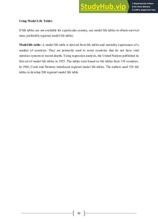 42
Using Model Life Tables
If life tables are not available for a particular country, use model life tables to obtain survival
rates, preferably regional model life tables.
Model life table: A model life table is derived from life tables and mortality experiences of a
number of countries. They are primarily used to assist countries that do not have vital
statistics systems to record deaths. Using regression analysis, the United Nations published its
first set of model life tables in 1955. The tables were based on life tables from 158 countries.
In 1966, Coale and Demeny introduced regional model life tables. The authors used 326 life
tables to develop 200 regional model life table.
 