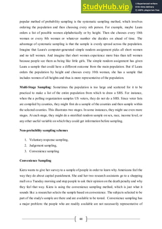 44
popular method of probability sampling is the systematic sampling method, which involves
ordering the population and then choosing every nth person. For example, maybe Laura
orders a list of possible women alphabetically or by height. Then she chooses every 10th
woman or every 8th woman or whatever number she decides on ahead of time. The
advantage of systematic sampling is that the sample is evenly spread across the population.
Imagine that Laura's computer-generated simple random assignment picks all short women
and no tall women. And imagine that short women experience more bias than tall women
because people see them as being like little girls. The simple random assignment has given
Laura a sample that could have a different outcome from the main population. But if Laura
orders the population by height and chooses every 10th woman, she has a sample that
includes women of all heights and thus is more representative of the population.
Multi-Stage Sampling: Sometimes the population is too large and scattered for it to be
practical to make a list of the entire population from which to draw a SRS. For instance,
when the a polling organization samples US voters, they do not do a SRS. Since voter lists
are compiled by counties, they might first do a sample of the counties and then sample within
the selected counties. This illustrates two stages. In some instances, they might use even more
stages. At each stage, they might do a stratified random sample on sex, race, income level, or
any other useful variable on which they could get information before sampling.
Non-probability sampling schemes
1. Voluntary response sampling,
2. Judgement sampling,
3. Convenience sampling
Convenience Sampling
Kiera wants to give her survey to a sample of people in order to learn why Americans feel the
way they do about capital punishment. She and her two research assistants go to a shopping
mall on a Tuesday morning and stop people to ask their opinion on the death penalty and why
they feel that way. Kiera is using the convenience sampling method, which is just what it
sounds like: a researcher selects the sample based on convenience. The subjects selected to be
part of the study's sample are there and are available to be tested. Convenience sampling has
a major problem: the people who are readily available are not necessarily representative of
 