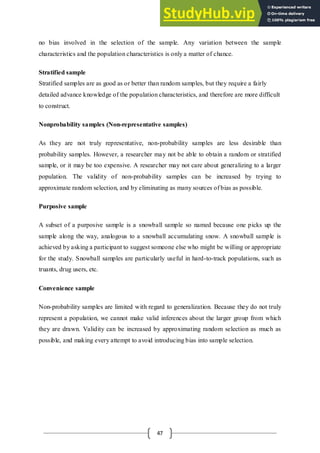 47
no bias involved in the selection of the sample. Any variation between the sample
characteristics and the population characteristics is only a matter of chance.
Stratified sample
Stratified samples are as good as or better than random samples, but they require a fairly
detailed advance knowledge of the population characteristics, and therefore are more difficult
to construct.
Nonprobability samples (Non-representative samples)
As they are not truly representative, non-probability samples are less desirable than
probability samples. However, a researcher may not be able to obtain a random or stratified
sample, or it may be too expensive. A researcher may not care about generalizing to a larger
population. The validity of non-probability samples can be increased by trying to
approximate random selection, and by eliminating as many sources of bias as possible.
Purposive sample
A subset of a purposive sample is a snowball sample so named because one picks up the
sample along the way, analogous to a snowball accumulating snow. A snowball sample is
achieved by asking a participant to suggest someone else who might be willing or appropriate
for the study. Snowball samples are particularly useful in hard-to-track populations, such as
truants, drug users, etc.
Convenience sample
Non-probability samples are limited with regard to generalization. Because they do not truly
represent a population, we cannot make valid inferences about the larger group from which
they are drawn. Validity can be increased by approximating random selection as much as
possible, and making every attempt to avoid introducing bias into sample selection.
 
