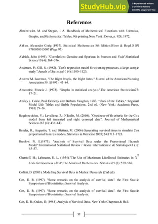 52
References
Abramowitz, M. and Stegun, I. A. Handbook of Mathematical Functions with Formulas,
Graphs, andMathematical Tables, 9th printing.New York: Dover, p. 928, 1972.
Aitken, Alexander Craig (1957). Statistical Mathematics 8th Edition.Oliver & Boyd.ISBN
9780050013007 (Page 95)
Aldrich, John (1995). "Correlations Genuine and Spurious in Pearson and Yule".Statistical
Science10 (4): 364–376.
Andersen, P.; Gill, R. (1982). "Cox's regression model for counting processes, a large sample
study.".Annals of Statistics10 (4): 1100–1120.
Andrew M. Isserman, "The Right People, the Right Rates," Journal of the American Planning
Association 59.1(1993): 45–64.
Anscombe, Francis J. (1973). "Graphs in statistical analysis".The American Statistician27:
17–21.
Ansley J. Coale, Paul Demeny and Barbara Vaughan, 1983, "Uses of the Tables," Regional
Model Life Tables and Stable Populations, 2nd ed. (New York: Academic Press,
1983) 29–36.
Bagdonavicius, V.; Levuliene, R.; Nikulin, M. (2010). "Goodness-of-fit criteria for the Cox
model from left truncated and right censored data". Journal of Mathematical
Sciences167 (4): 436–443.
Bender, R., Augustin, T. and Blettner, M. (2006).Generating survival times to simulate Cox
proportional hazards models, Statistics in Medicine 2005; 24:1713–1723.
Breslow, N. E.(1975). "Analysis of Survival Data under the Proportional Hazards
Model".International Statistical Review / Revue Internationale de Statistique43 (1):
45–57.
Chernoff, H.; Lehmann, E. L. (1954)."The Use of Maximum Likelihood Estimates in
Tests for Goodness of Fit".The Annals of Mathematical Statistics25 (3): 579–586.
Collett, D. (2003). Modelling Survival Data in Medical Research (2nd ed.).
Cox, D. R. (1997). "Some remarks on the analysis of survival data". the First Seattle
Symposium of Biostatistics: Survival Analysis.
Cox, D. R. (1997). "Some remarks on the analysis of survival data". the First Seattle
Symposium of Biostatistics: Survival Analysis.
Cox, D. R.; Oakes, D. (1984).Analysis of Survival Data. New York: Chapman & Hall.
 
