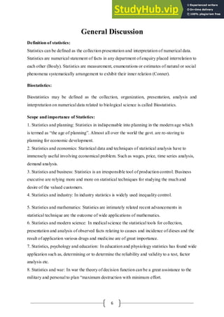 6
General Discussion
Definition of statistics:
Statistics can be defined as the collection presentation and interpretation of numerical data.
Statistics are numerical statement of facts in any department of enquiry placed interrelation to
each other (Bouly). Statistics are measurement, enumerations or estimates of natural or social
phenomena systematically arrangement to exhibit their inner relation (Conner).
Biostatistics:
Biostatistics may be defined as the collection, organization, presentation, analysis and
interpretation on numerical data related to biological science is called Biostatistics.
Scope and importance of Statistics:
1. Statistics and planning: Statistics in indispensable into planning in the modern age which
is termed as “the age of planning”. Almost all over the world the govt. are re-storing to
planning for economic development.
2. Statistics and economics: Statistical data and techniques of statistical analysis have to
immensely useful involving economical problem. Such as wages, price, time series analysis,
demand analysis.
3. Statistics and business: Statistics is an irresponsible tool of production control. Business
executive are relying more and more on statistical techniques for studying the much and
desire of the valued customers.
4. Statistics and industry: In industry statistics is widely used inequality control.
5. Statistics and mathematics: Statistics are intimately related recent advancements in
statistical technique are the outcome of wide applications of mathematics.
6. Statistics and modern science: In medical science the statistical tools for collection,
presentation and analysis of observed facts relating to causes and incidence of dieses and the
result of application various drugs and medicine are of great importance.
7. Statistics, psychology and education: In education and physiology statistics has found wide
application such as, determining or to determine the reliability and validity to a test, factor
analysis etc.
8. Statistics and war: In war the theory of decision function can be a great assistance to the
military and personal to plan “maximum destruction with minimum effort.
 