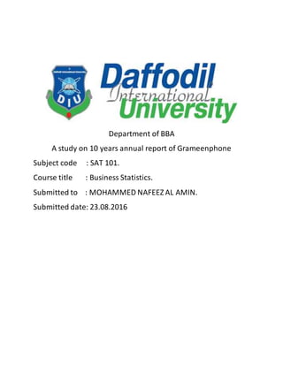 Department of BBA
A study on 10 years annual report of Grameenphone
Subject code : SAT 101.
Course title : Business Statistics.
Submitted to : MOHAMMED NAFEEZ AL AMIN.
Submitted date: 23.08.2016
 