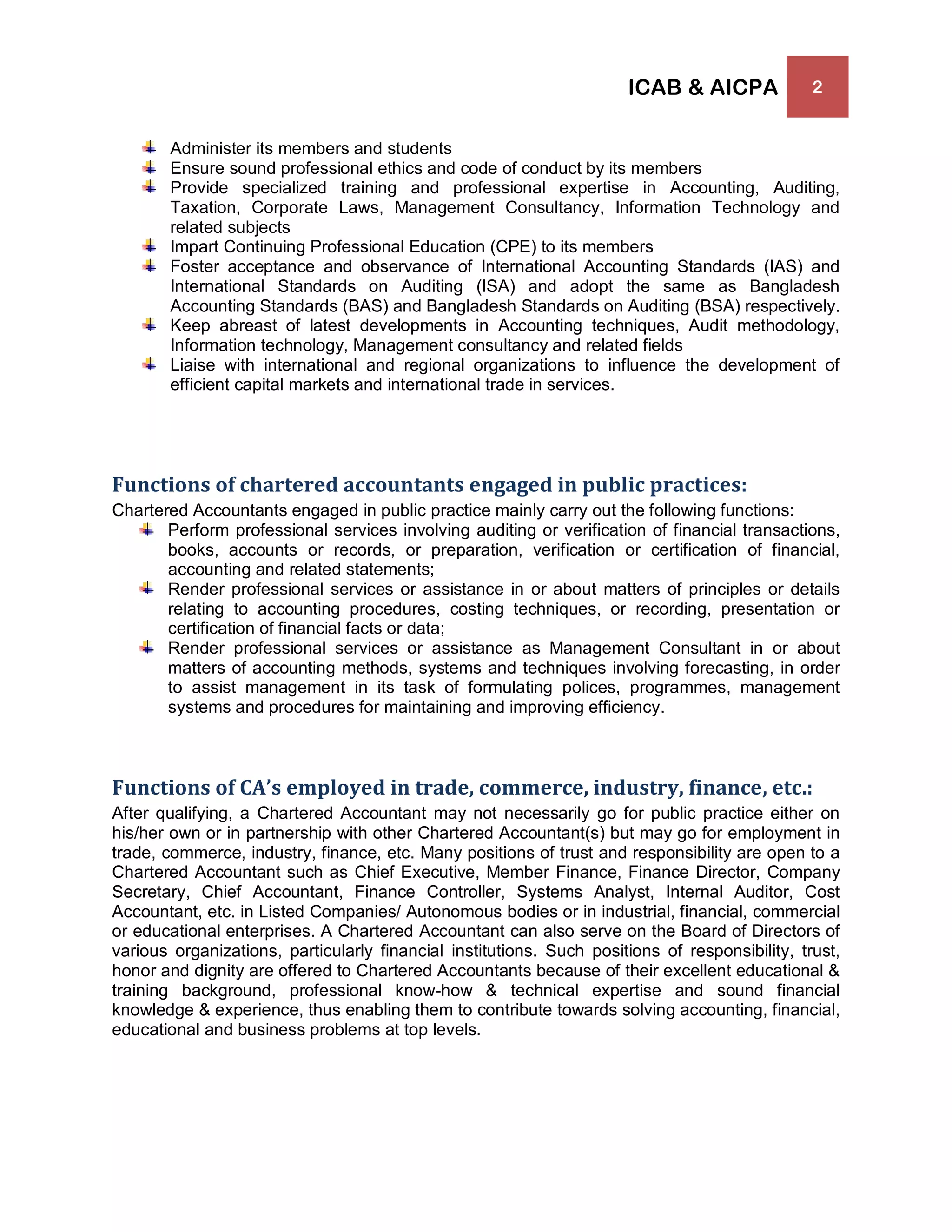 ICAB & AICPA 2
Administer its members and students
Ensure sound professional ethics and code of conduct by its members
Provide specialized training and professional expertise in Accounting, Auditing,
Taxation, Corporate Laws, Management Consultancy, Information Technology and
related subjects
Impart Continuing Professional Education (CPE) to its members
Foster acceptance and observance of International Accounting Standards (IAS) and
International Standards on Auditing (ISA) and adopt the same as Bangladesh
Accounting Standards (BAS) and Bangladesh Standards on Auditing (BSA) respectively.
Keep abreast of latest developments in Accounting techniques, Audit methodology,
Information technology, Management consultancy and related fields
Liaise with international and regional organizations to influence the development of
efficient capital markets and international trade in services.
Functions of chartered accountants engaged in public practices:
Chartered Accountants engaged in public practice mainly carry out the following functions:
Perform professional services involving auditing or verification of financial transactions,
books, accounts or records, or preparation, verification or certification of financial,
accounting and related statements;
Render professional services or assistance in or about matters of principles or details
relating to accounting procedures, costing techniques, or recording, presentation or
certification of financial facts or data;
Render professional services or assistance as Management Consultant in or about
matters of accounting methods, systems and techniques involving forecasting, in order
to assist management in its task of formulating polices, programmes, management
systems and procedures for maintaining and improving efficiency.
Functions of CA’s employed in trade, commerce, industry, finance, etc.:
After qualifying, a Chartered Accountant may not necessarily go for public practice either on
his/her own or in partnership with other Chartered Accountant(s) but may go for employment in
trade, commerce, industry, finance, etc. Many positions of trust and responsibility are open to a
Chartered Accountant such as Chief Executive, Member Finance, Finance Director, Company
Secretary, Chief Accountant, Finance Controller, Systems Analyst, Internal Auditor, Cost
Accountant, etc. in Listed Companies/ Autonomous bodies or in industrial, financial, commercial
or educational enterprises. A Chartered Accountant can also serve on the Board of Directors of
various organizations, particularly financial institutions. Such positions of responsibility, trust,
honor and dignity are offered to Chartered Accountants because of their excellent educational &
training background, professional know-how & technical expertise and sound financial
knowledge & experience, thus enabling them to contribute towards solving accounting, financial,
educational and business problems at top levels.
 