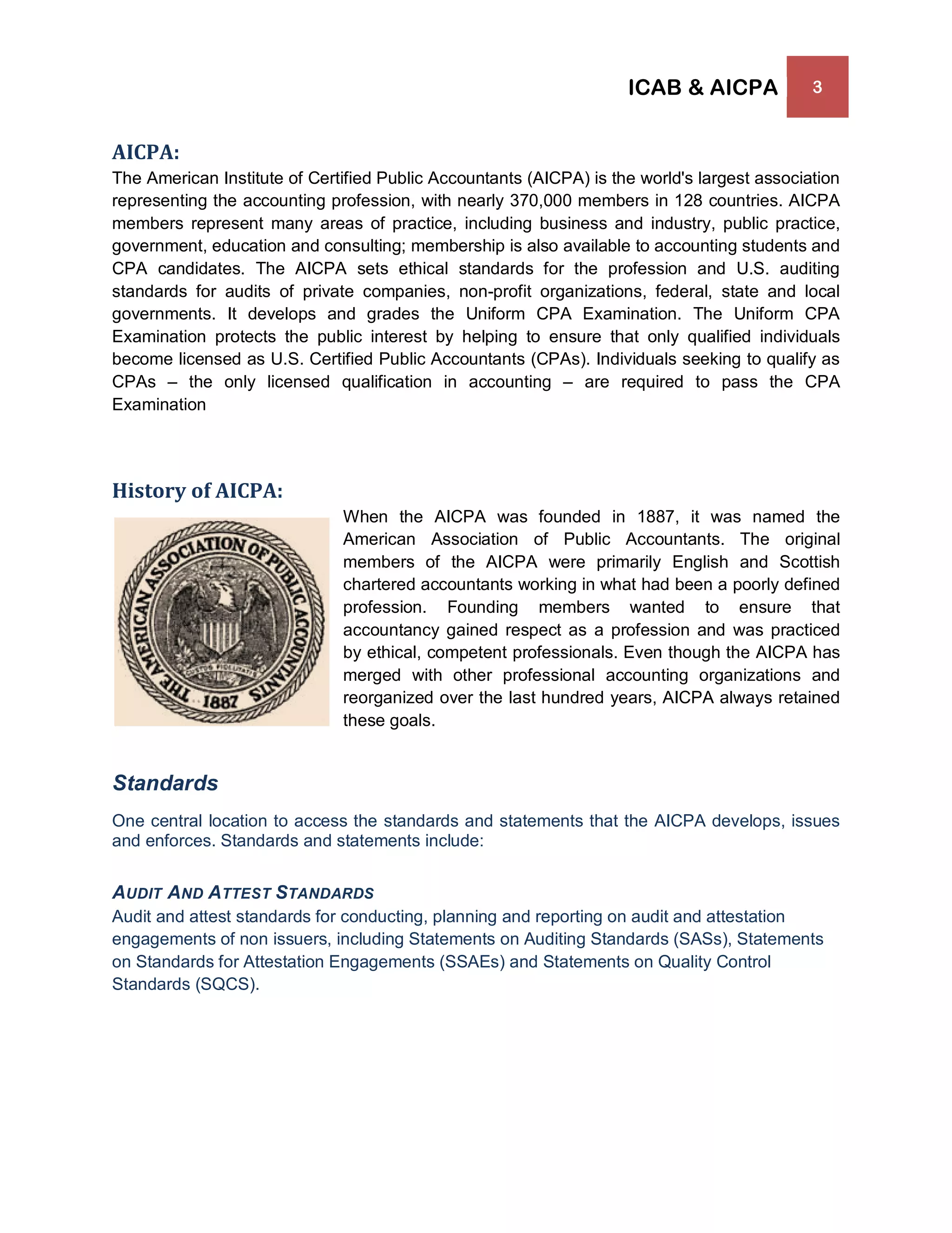ICAB & AICPA 3
AICPA:
The American Institute of Certified Public Accountants (AICPA) is the world's largest association
representing the accounting profession, with nearly 370,000 members in 128 countries. AICPA
members represent many areas of practice, including business and industry, public practice,
government, education and consulting; membership is also available to accounting students and
CPA candidates. The AICPA sets ethical standards for the profession and U.S. auditing
standards for audits of private companies, non-profit organizations, federal, state and local
governments. It develops and grades the Uniform CPA Examination. The Uniform CPA
Examination protects the public interest by helping to ensure that only qualified individuals
become licensed as U.S. Certified Public Accountants (CPAs). Individuals seeking to qualify as
CPAs – the only licensed qualification in accounting – are required to pass the CPA
Examination
History of AICPA:
When the AICPA was founded in 1887, it was named the
American Association of Public Accountants. The original
members of the AICPA were primarily English and Scottish
chartered accountants working in what had been a poorly defined
profession. Founding members wanted to ensure that
accountancy gained respect as a profession and was practiced
by ethical, competent professionals. Even though the AICPA has
merged with other professional accounting organizations and
reorganized over the last hundred years, AICPA always retained
these goals.
Standards
One central location to access the standards and statements that the AICPA develops, issues
and enforces. Standards and statements include:
AUDIT AND ATTEST STANDARDS
Audit and attest standards for conducting, planning and reporting on audit and attestation
engagements of non issuers, including Statements on Auditing Standards (SASs), Statements
on Standards for Attestation Engagements (SSAEs) and Statements on Quality Control
Standards (SQCS).
 