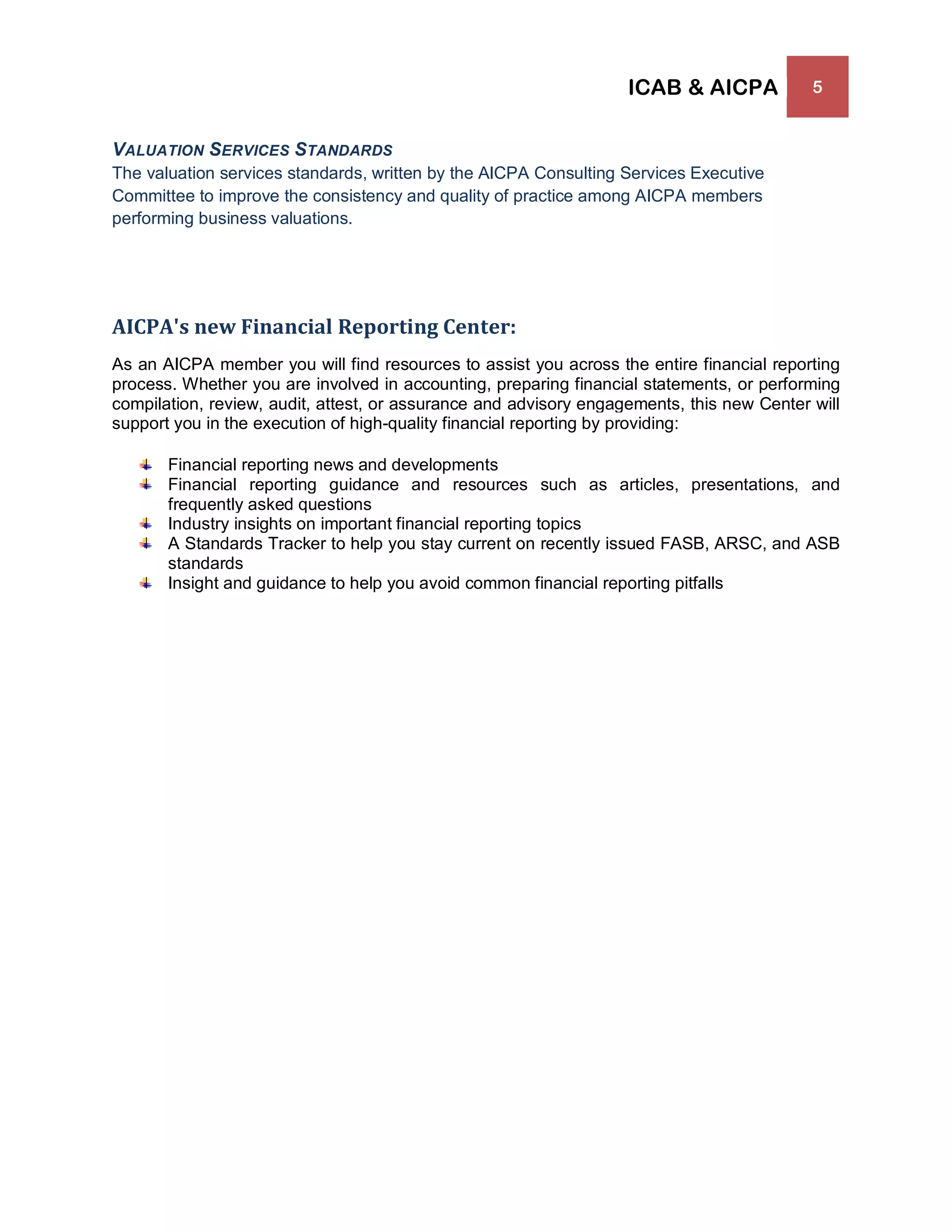 ICAB & AICPA 5
VALUATION SERVICES STANDARDS
The valuation services standards, written by the AICPA Consulting Services Executive
Committee to improve the consistency and quality of practice among AICPA members
performing business valuations.
AICPA's new Financial Reporting Center:
As an AICPA member you will find resources to assist you across the entire financial reporting
process. Whether you are involved in accounting, preparing financial statements, or performing
compilation, review, audit, attest, or assurance and advisory engagements, this new Center will
support you in the execution of high-quality financial reporting by providing:
Financial reporting news and developments
Financial reporting guidance and resources such as articles, presentations, and
frequently asked questions
Industry insights on important financial reporting topics
A Standards Tracker to help you stay current on recently issued FASB, ARSC, and ASB
standards
Insight and guidance to help you avoid common financial reporting pitfalls
 