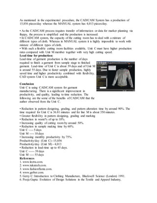 As mentioned in the experimental procedure, the CAD/CAM System has a production of
15,856 pieces/day whereas the MANUAL system has 4,013 pieces/day.
• As the CAD/CAM process requires transfer of information or data for marker planning via
floppy, the process is simplified and the production is increased.
• In CAD/CAM system, the capacity of the cutting room has to deal with a mixture of
different types of cloth. Whereas in MANUAL system it is highly impossible to work with
mixture of different types of cloth.
• With such a flexible cutting room facilities available, Unit C must have higher production
rates compared with Unit M member together with very high cutting speed.
Lead time for production:
Lead-time of garment production is the number of days
required to finish a garment from sample stage to finished
garment. Lead-time of Unit C is about 39 days and of Unit M
is around 55 days. Due to faster sample production, highly
saved time and higher productivity combined with flexibility,
CAD system Unit C is more acceptable.
Conclusion
Unit C is using CAD/CAM system for garment
manufacturing. There is a significant improvement in
productivity, and quality, leading to time reduction. The
following are the some of the benefits of CAD/CAM that the
author observed from the Unit C.
• Reduction in pattern designing, grading, and pattern alteration time by around 90%. The
time required for Unit C is 36.81 minutes and for line M is about 350 minutes.
• Greater flexibility in pattern designing, grading and marking
• Reduction in waste% of up to 10%.
• Increasing quality of cutting room by around 50%.
• Reduction in sample making time by 60%.
Unit C ---- 5 days
Unit M ---- 10 days
• Increasing monthly productivity by 75%.
Productivity/day (Unit C) -15,856
Productivity/day (Unit M) - 4,013
• Reduction in lead-time up to 45 days.
Unit C ----- 39 days
Unit M ---- 55 days
References
1. www.lectra.com.
2. www.tukatech.com.
3. www.fashionflame.com.
4. www.gerber.com.
5. Gerry C: Introduction to Clothing Manufacture, Blackwell Science (London) 1991.
6. Pooja Gupta: Evolution of Design Solutions in the Textile and Apparel Industry,
 