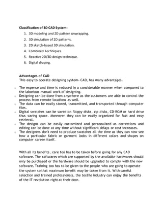Classification of 3D CAD System:
1. 3D modeling and 2D pattern unwrapping.
2. 3D simulation of 2D patterns.
3. 2D sketch-based 3D simulation.
4. Combined Techniques.
5. Reactive 2D/3D design technique.
6. Digital draping.
Advantages of CAD
This easy to operate designing system- CAD, has many advantages.
o The expense and time is reduced in a considerable manner when compared to
the laborious manual work of designing.
o Designing can be done from anywhere as the customers are able to control the
process from remote locations as well.
o The data can be easily stored, transmitted, and transported through computer
files.
o Digital swatches can be saved on floppy disks, zip disks, CD-ROM or hard drive
thus saving space. Moreover they can be easily organized for fast and easy
retrieval.
o The designs can be easily customized and personalized as corrections and
editing can be done at any time without significant delays or cost increases.
o The designers don't need to produce swatches all the time as they can now see
how a particular fabric or garment looks in different colors and shapes on
computer screen itself.
With all its benefits, care too has to be taken before going for any CAD
software. The softwares which are supported by the available hardwares should
only be purchased or the hardware should be upgraded to comply with the new
software. Training too has to be given to the people who are going to operate
the system so that maximum benefit may be taken from it. With careful
selection and trained professionals, the textile industry can enjoy the benefits
of the IT revolution right at their door.
 