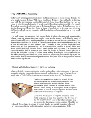 Why CAD/CAM Is Necessary
Today every coming generation is more fashion conscious so there is huge demand for
new-fangled weave designs. With these conditions designers have difficulty in keeping
pace with the fast changing trends of the market. Some times they find that they are not
ready to cater the market needs. It is not easy to them to remain competitive, by merely
depending upon the traditional way of designing, because todays design becomes out of
fashion tomorrow. Hence they loose a share of market, so to keeping pace with fast
shifting trends of market computer aided designing and manufacturing is very much
required.
It is well known phenomenon that human being is always in search of opportunities
related to saving money, time and comfort. Any textile industry will think in terms of
improving the efficiency, maximum utilization of resources and improvement in services
for customers satisfaction. Search of these elements leads towards development and use
of new technologies. As the proverb says "Creativity is one percent inspiration and
ninety-nine per cent perspiration." but computers have confirm it wrong. They have
made textile designing simpler, faster, more precise and enjoyable. The designer can
create his motifs with a mouse or pen. Once the design is created, further process of
editing the design i.e. clipping of certain parts, adding new shapes, changing the shapes,
distortion, resizing, recolouration, color reduction, replicating and combining as per the
need can be done at the minimum possible time. Also, one part of design can be altered
without affecting the rest.
Manual vs CAD/CAM system in garment industry
Greater flexibility in pattern designing, grading and marking, reduction in waste %, increase
in quality of cutting room and reduction in sample making time are some of the benefits of
application of CAD/CAM system in garment manufacturing, asserts V Parthasarathi.
Textiles and computers are genetically related. It is so
because computers are believed to be from punch card
system used in jacquard weaving machine. In the
environment, where computer is a normal need for every
industry, textile industry is no exception. Textile companies
that continue to excel in today's competitive business climate
understand the importance of computers.
After more than a decade of computer revolution, some
textile corporates in India have understood the dire need of
the “IT EVOLUTION”. Most of the Indian industries have
not come under the influence of this evolution. The ability to
withstand the revolution in science for several decades has enabled computers to be used
very much as an effective tool in information technology and communication fields.
 