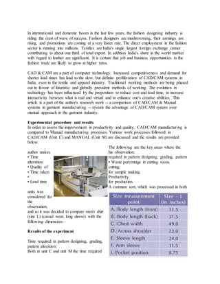 In international and domestic boom in the last few years, the fashion designing industry is
riding the crest of wave of success. Fashion designers are mushrooming, their earnings are
rising, and promotions are coming at a very faster rate. The direct employment in the fashion
sector is running into millions. Textiles are India's single largest foreign exchange earner
contributing to about one third of total export. In addition India's share in the world market
with regard to leather are significant. It is certain that job and business opportunities in the
fashion trade are likely to grow at higher rates.
CAD & CAM are a part of computer technology. Increased competitiveness and demand for
shorter lead times has lead to the slow, but definite proliferation of CAD/CAM systems in
India, even in the textile and apparel industry. Traditional working methods are being phased
out in favour of futuristic and globally prevalent methods of working. The evolution in
technology has been influenced by the proposition to reduce cost and lead time, to increase
interactivity between what is real and virtual and to enhance one's creative abilities. This
article is a part of the author's research work -- a comparison of CAD/CAM & Manual
systems in garment manufacturing -- reveals the advantage of CAD/CAM system over
manual approach in the garment industry.
Experimental procedure and results
In order to assess the improvement in productivity and quality, CAD/CAM manufacturing is
compared to Manual manufacturing processes. Various work processes followed in
CAD/CAM (Unit C) and MANUAL (Unit M) are discussed and the results are provided
below.
The following are the key areas where the
author makes his observation:
• Time required in pattern designing, grading, pattern
alteration. • Waste percentage in cutting room.
• Quality of cutting.
• Time taken for sample making.
• Productivity.
• Lead time for production.
A common sort, which was processed in both
units was
considered for
the
observation,
and so it was decided to compare men's shirt
(size L) (casual wear, long sleeve) with the
following dimension:
Results of the experiment
Time required in pattern designing, grading,
pattern alteration:
Both in unit C and unit M the time required
 