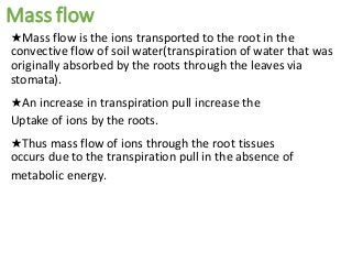 Mass flow
★Mass flow is the ions transported to the root in the
convective flow of soil water(transpiration of water that was
originally absorbed by the roots through the leaves via
stomata).
★An increase in transpiration pull increase the
Uptake of ions by the roots.
★Thus mass flow of ions through the root tissues
occurs due to the transpiration pull in the absence of
metabolic energy.
 