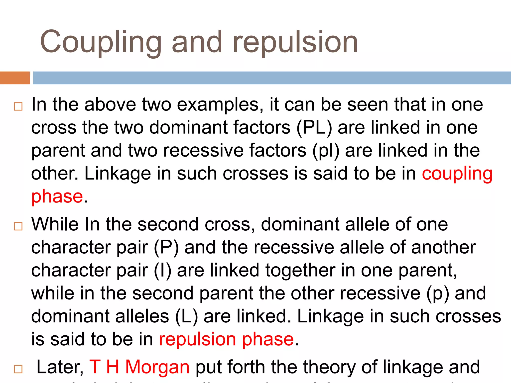 Coupling and repulsion
 In the above two examples, it can be seen that in one
cross the two dominant factors (PL) are linked in one
parent and two recessive factors (pl) are linked in the
other. Linkage in such crosses is said to be in coupling
phase.
 While In the second cross, dominant allele of one
character pair (P) and the recessive allele of another
character pair (I) are linked together in one parent,
while in the second parent the other recessive (p) and
dominant alleles (L) are linked. Linkage in such crosses
is said to be in repulsion phase.
 Later, T H Morgan put forth the theory of linkage and
 