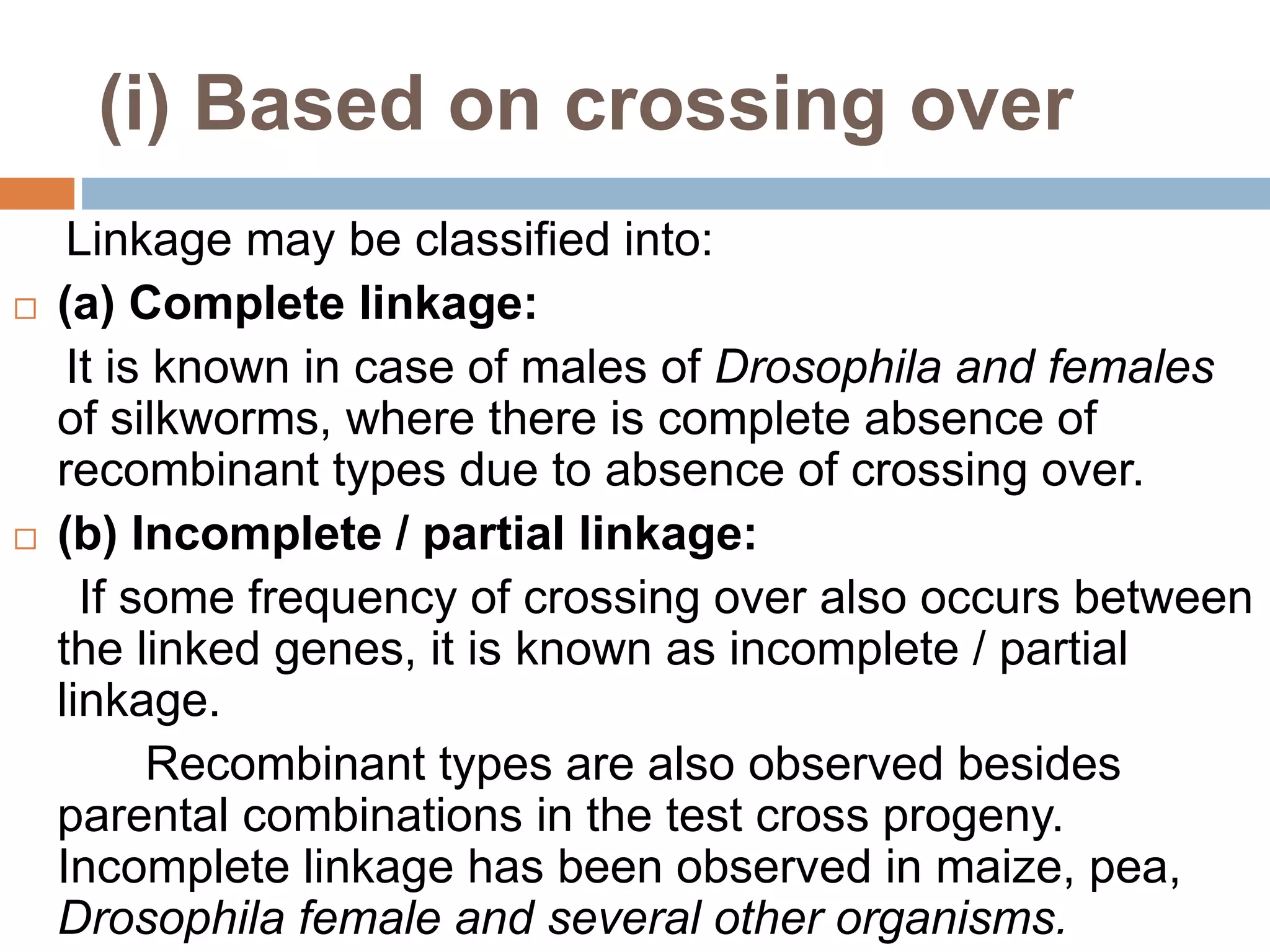 (i) Based on crossing over
Linkage may be classified into:
 (a) Complete linkage:
It is known in case of males of Drosophila and females
of silkworms, where there is complete absence of
recombinant types due to absence of crossing over.
 (b) Incomplete / partial linkage:
If some frequency of crossing over also occurs between
the linked genes, it is known as incomplete / partial
linkage.
Recombinant types are also observed besides
parental combinations in the test cross progeny.
Incomplete linkage has been observed in maize, pea,
Drosophila female and several other organisms.
 