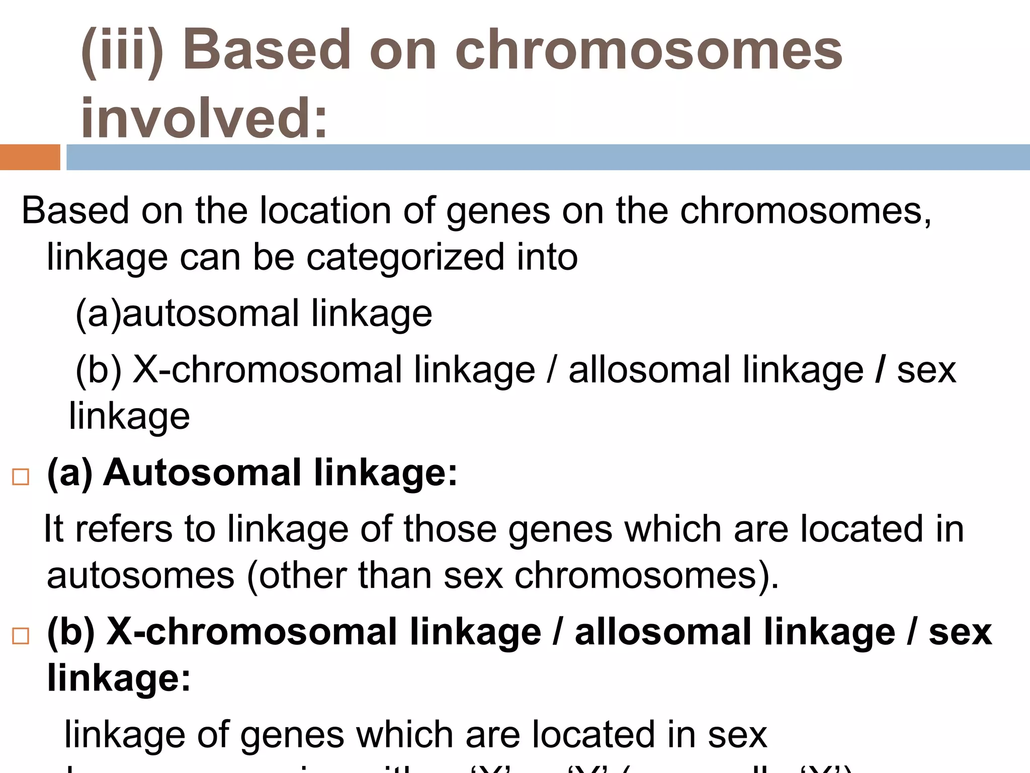 (iii) Based on chromosomes
involved:
Based on the location of genes on the chromosomes,
linkage can be categorized into
(a)autosomal linkage
(b) X-chromosomal linkage / allosomal linkage / sex
linkage
 (a) Autosomal linkage:
It refers to linkage of those genes which are located in
autosomes (other than sex chromosomes).
 (b) X-chromosomal linkage / allosomal linkage / sex
linkage:
linkage of genes which are located in sex
 