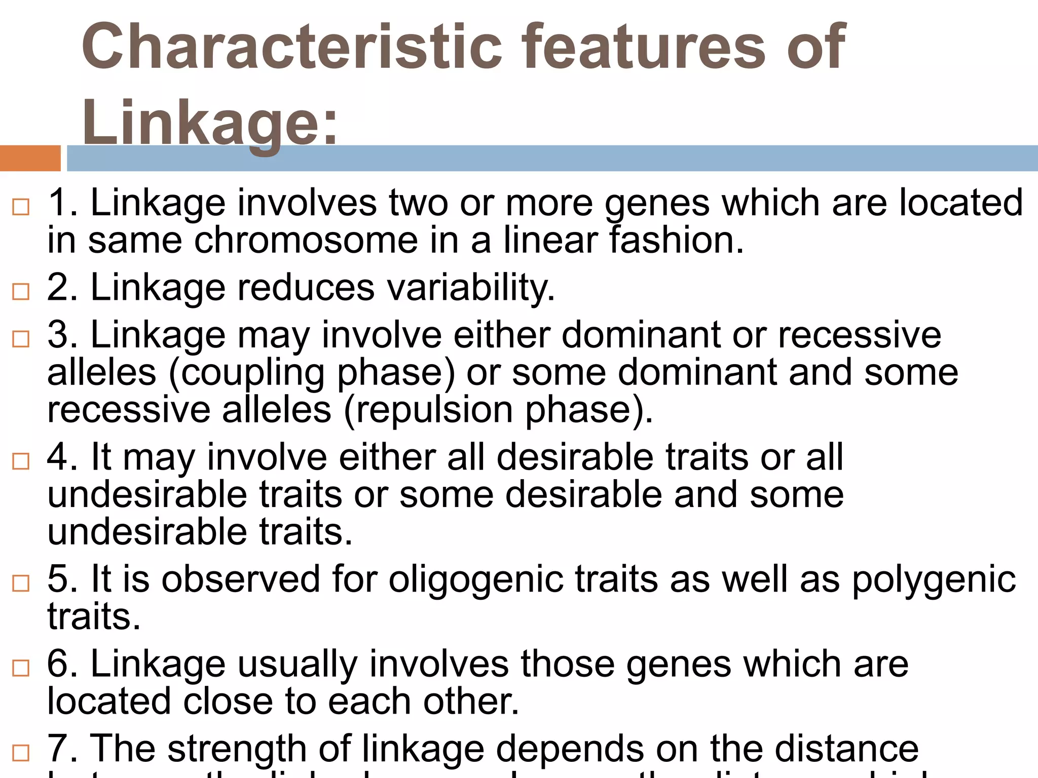 Characteristic features of
Linkage:
 1. Linkage involves two or more genes which are located
in same chromosome in a linear fashion.
 2. Linkage reduces variability.
 3. Linkage may involve either dominant or recessive
alleles (coupling phase) or some dominant and some
recessive alleles (repulsion phase).
 4. It may involve either all desirable traits or all
undesirable traits or some desirable and some
undesirable traits.
 5. It is observed for oligogenic traits as well as polygenic
traits.
 6. Linkage usually involves those genes which are
located close to each other.
 7. The strength of linkage depends on the distance
 