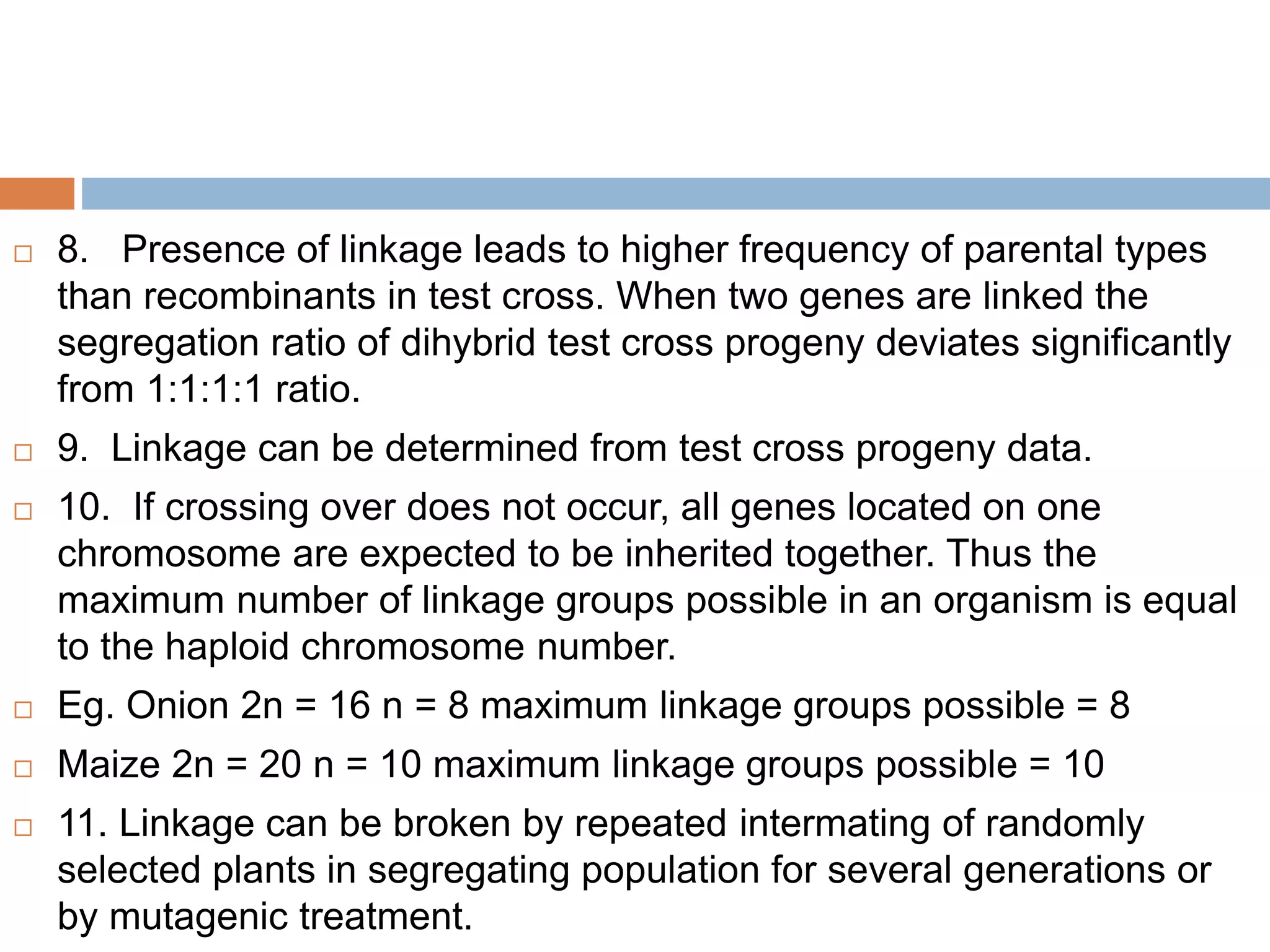  8. Presence of linkage leads to higher frequency of parental types
than recombinants in test cross. When two genes are linked the
segregation ratio of dihybrid test cross progeny deviates significantly
from 1:1:1:1 ratio.
 9. Linkage can be determined from test cross progeny data.
 10. If crossing over does not occur, all genes located on one
chromosome are expected to be inherited together. Thus the
maximum number of linkage groups possible in an organism is equal
to the haploid chromosome number.
 Eg. Onion 2n = 16 n = 8 maximum linkage groups possible = 8
 Maize 2n = 20 n = 10 maximum linkage groups possible = 10
 11. Linkage can be broken by repeated intermating of randomly
selected plants in segregating population for several generations or
by mutagenic treatment.
 