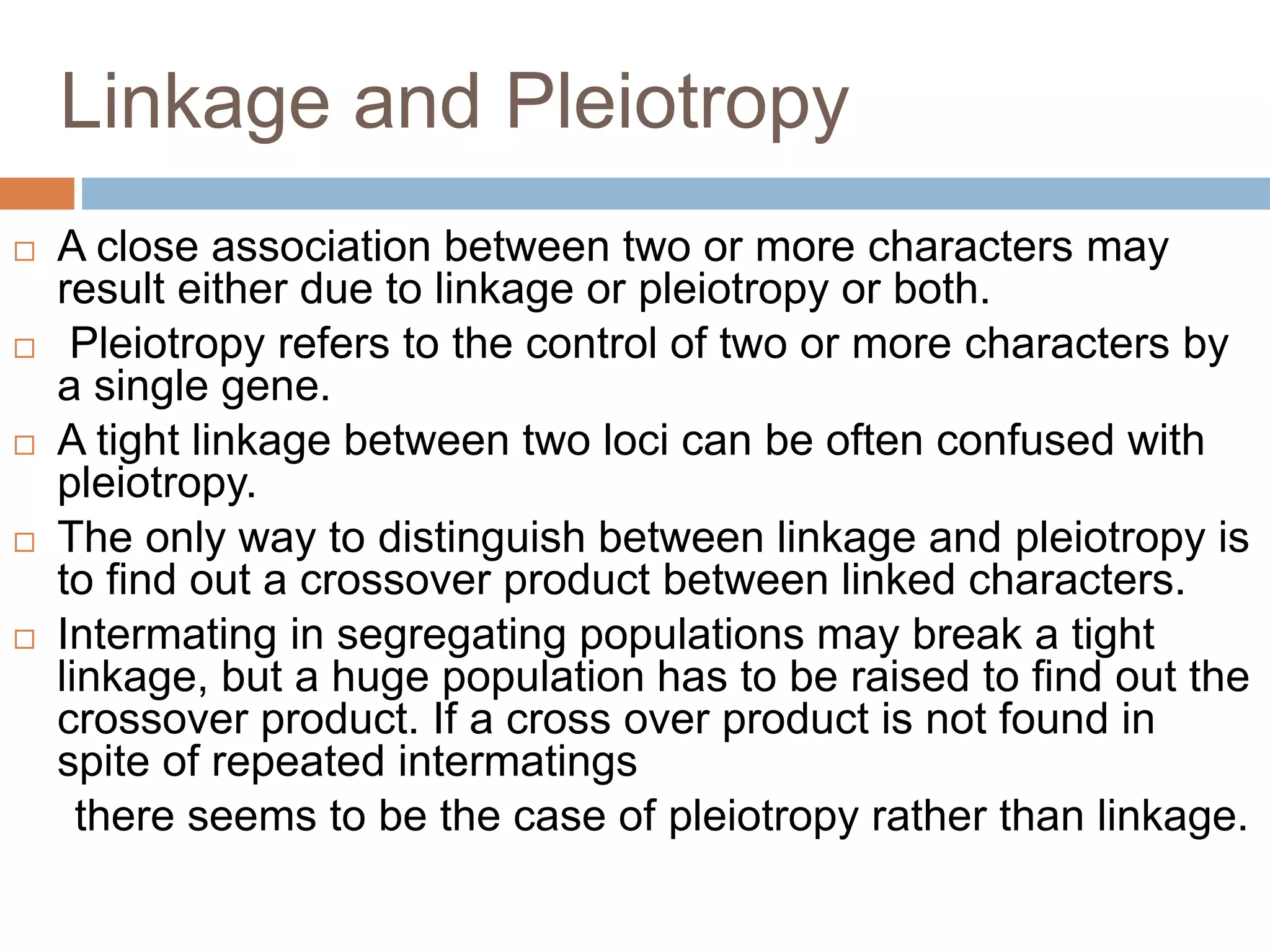 Linkage and Pleiotropy
 A close association between two or more characters may
result either due to linkage or pleiotropy or both.
 Pleiotropy refers to the control of two or more characters by
a single gene.
 A tight linkage between two loci can be often confused with
pleiotropy.
 The only way to distinguish between linkage and pleiotropy is
to find out a crossover product between linked characters.
 Intermating in segregating populations may break a tight
linkage, but a huge population has to be raised to find out the
crossover product. If a cross over product is not found in
spite of repeated intermatings
there seems to be the case of pleiotropy rather than linkage.
 
