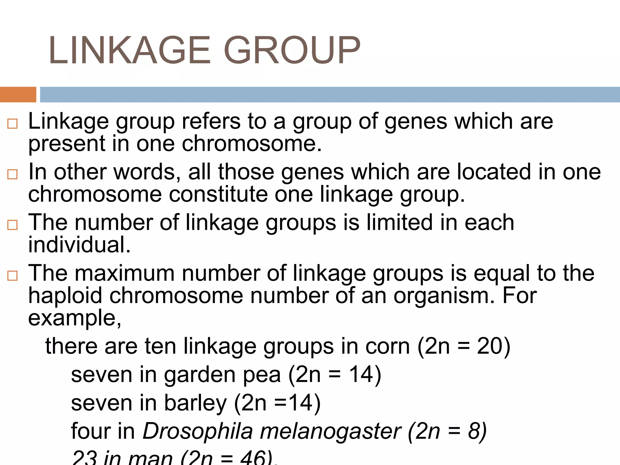 LINKAGE GROUP
 Linkage group refers to a group of genes which are
present in one chromosome.
 In other words, all those genes which are located in one
chromosome constitute one linkage group.
 The number of linkage groups is limited in each
individual.
 The maximum number of linkage groups is equal to the
haploid chromosome number of an organism. For
example,
there are ten linkage groups in corn (2n = 20)
seven in garden pea (2n = 14)
seven in barley (2n =14)
four in Drosophila melanogaster (2n = 8)
 