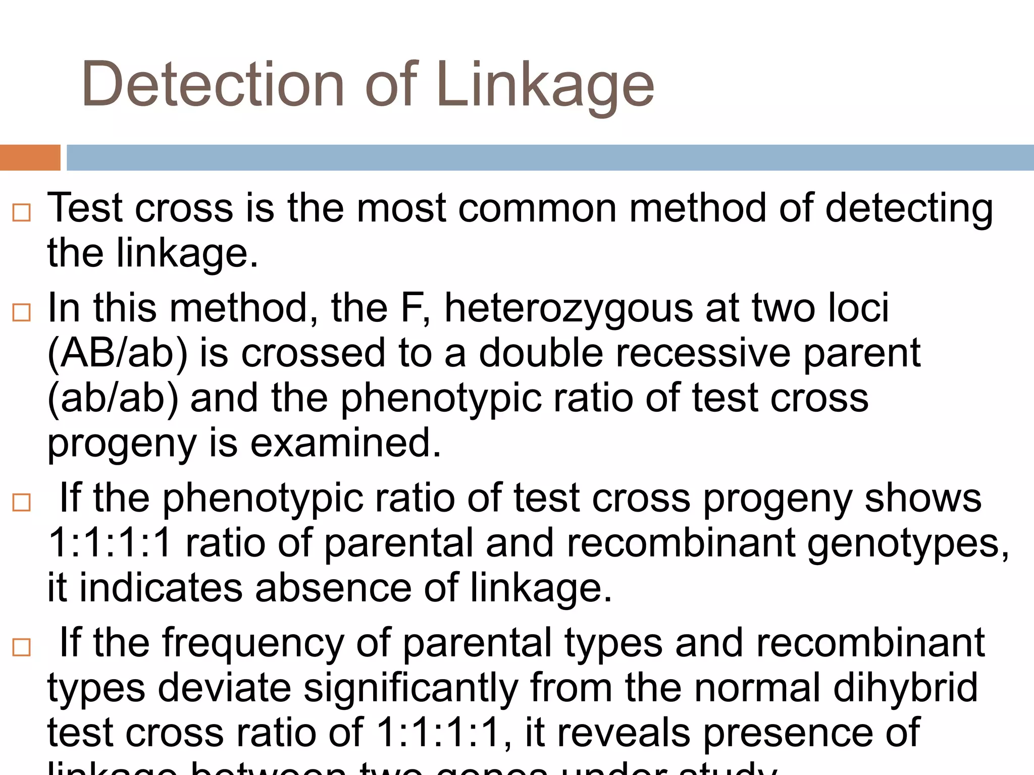 Detection of Linkage
 Test cross is the most common method of detecting
the linkage.
 In this method, the F, heterozygous at two loci
(AB/ab) is crossed to a double recessive parent
(ab/ab) and the phenotypic ratio of test cross
progeny is examined.
 If the phenotypic ratio of test cross progeny shows
1:1:1:1 ratio of parental and recombinant genotypes,
it indicates absence of linkage.
 If the frequency of parental types and recombinant
types deviate significantly from the normal dihybrid
test cross ratio of 1:1:1:1, it reveals presence of
 