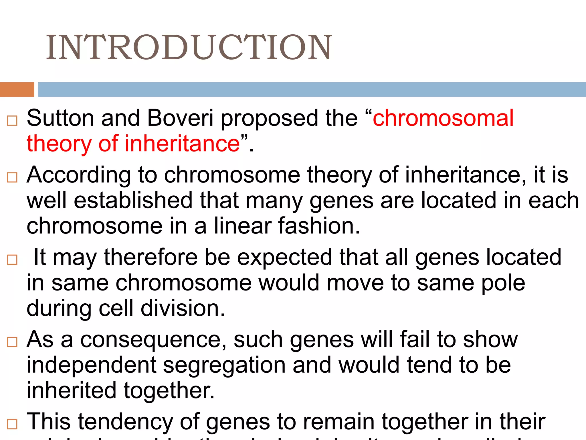 INTRODUCTION
 Sutton and Boveri proposed the “chromosomal
theory of inheritance”.
 According to chromosome theory of inheritance, it is
well established that many genes are located in each
chromosome in a linear fashion.
 It may therefore be expected that all genes located
in same chromosome would move to same pole
during cell division.
 As a consequence, such genes will fail to show
independent segregation and would tend to be
inherited together.
 This tendency of genes to remain together in their
 
