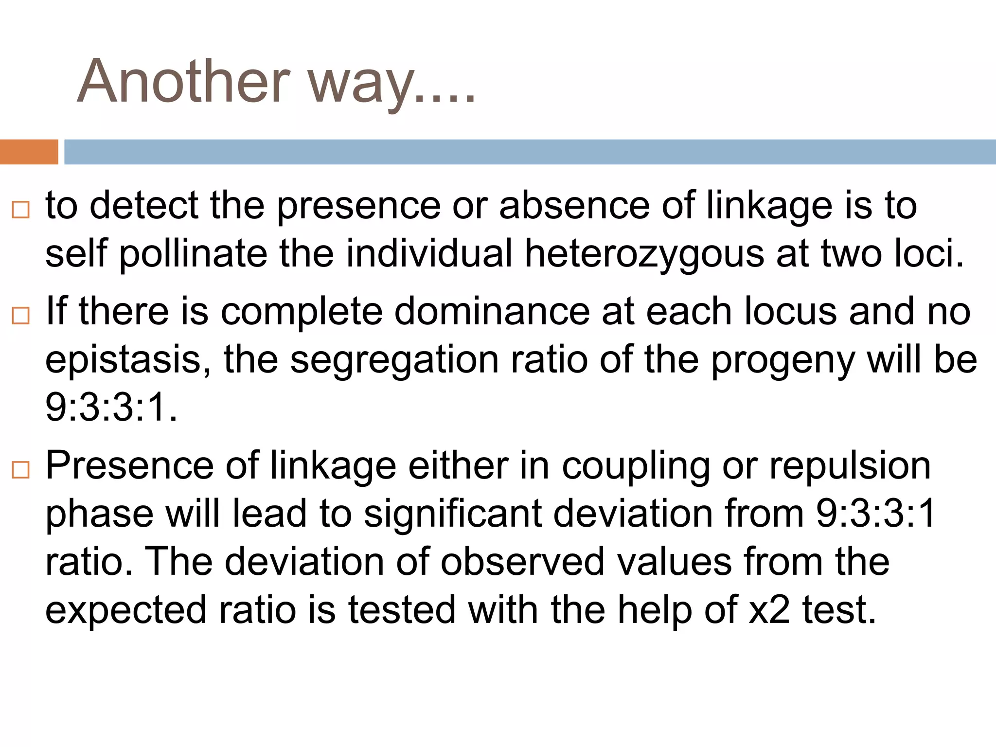 Another way....
 to detect the presence or absence of linkage is to
self pollinate the individual heterozygous at two loci.
 If there is complete dominance at each locus and no
epistasis, the segregation ratio of the progeny will be
9:3:3:1.
 Presence of linkage either in coupling or repulsion
phase will lead to significant deviation from 9:3:3:1
ratio. The deviation of observed values from the
expected ratio is tested with the help of x2 test.
 