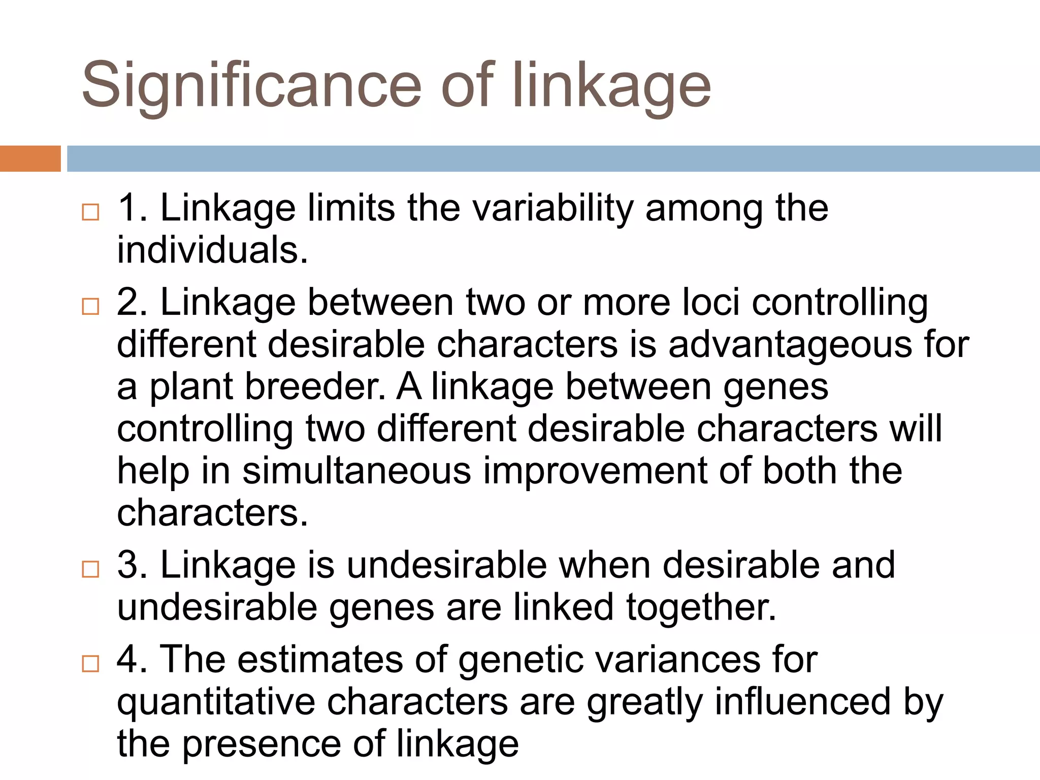 Significance of linkage
 1. Linkage limits the variability among the
individuals.
 2. Linkage between two or more loci controlling
different desirable characters is advantageous for
a plant breeder. A linkage between genes
controlling two different desirable characters will
help in simultaneous improvement of both the
characters.
 3. Linkage is undesirable when desirable and
undesirable genes are linked together.
 4. The estimates of genetic variances for
quantitative characters are greatly influenced by
the presence of linkage
 