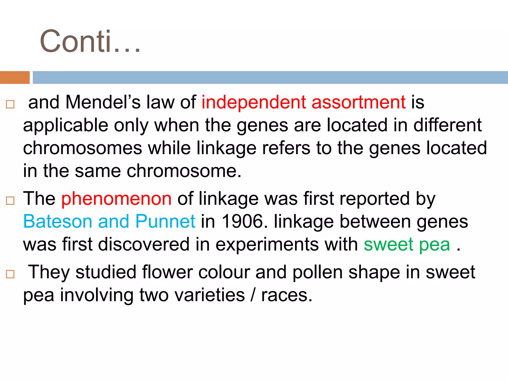 Conti…
 and Mendel’s law of independent assortment is
applicable only when the genes are located in different
chromosomes while linkage refers to the genes located
in the same chromosome.
 The phenomenon of linkage was first reported by
Bateson and Punnet in 1906. linkage between genes
was first discovered in experiments with sweet pea .
 They studied flower colour and pollen shape in sweet
pea involving two varieties / races.
 