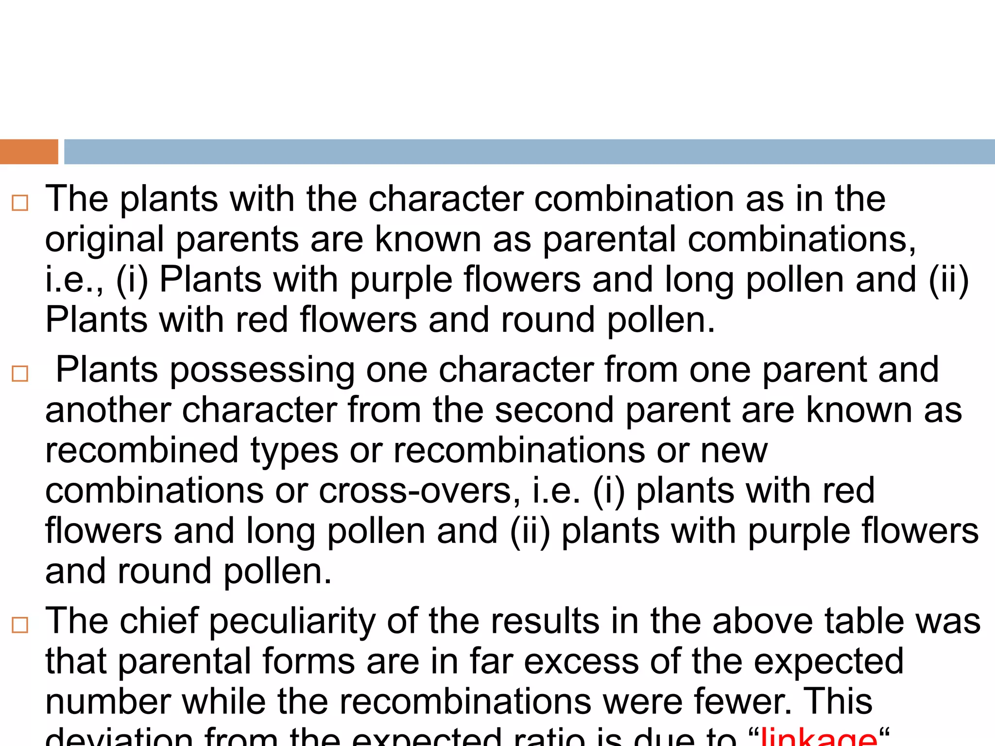 The plants with the character combination as in the
original parents are known as parental combinations,
i.e., (i) Plants with purple flowers and long pollen and (ii)
Plants with red flowers and round pollen.
 Plants possessing one character from one parent and
another character from the second parent are known as
recombined types or recombinations or new
combinations or cross-overs, i.e. (i) plants with red
flowers and long pollen and (ii) plants with purple flowers
and round pollen.
 The chief peculiarity of the results in the above table was
that parental forms are in far excess of the expected
number while the recombinations were fewer. This
 