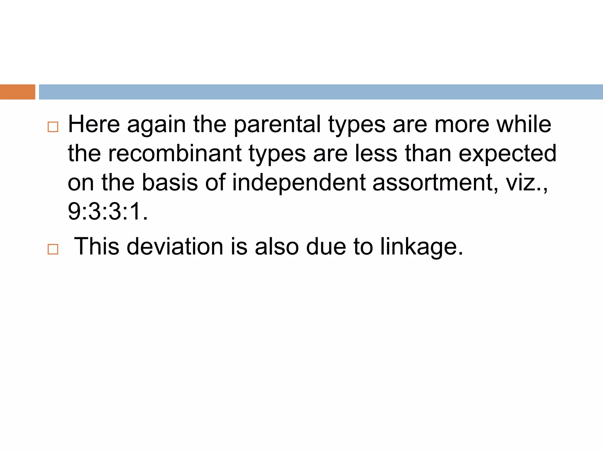  Here again the parental types are more while
the recombinant types are less than expected
on the basis of independent assortment, viz.,
9:3:3:1.
 This deviation is also due to linkage.
 